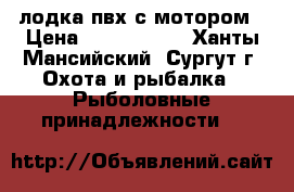  лодка пвх с мотором › Цена ­ 1 100 000 - Ханты-Мансийский, Сургут г. Охота и рыбалка » Рыболовные принадлежности   